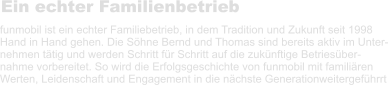 Ein echter Familienbetrieb funmobil ist ein echter Familiebetrieb, in dem Tradition und Zukunft seit 1998 Hand in Hand gehen. Die Söhne Bernd und Thomas sind bereits aktiv im Unter- nehmen tätig und werden Schritt für Schritt auf die zukünftige Betriesüber- nahme vorbereitet. So wird die Erfolgsgeschichte von funmobil mit familiären  Werten, Leidenschaft und Engagement in die nächste Generationweitergeführrt